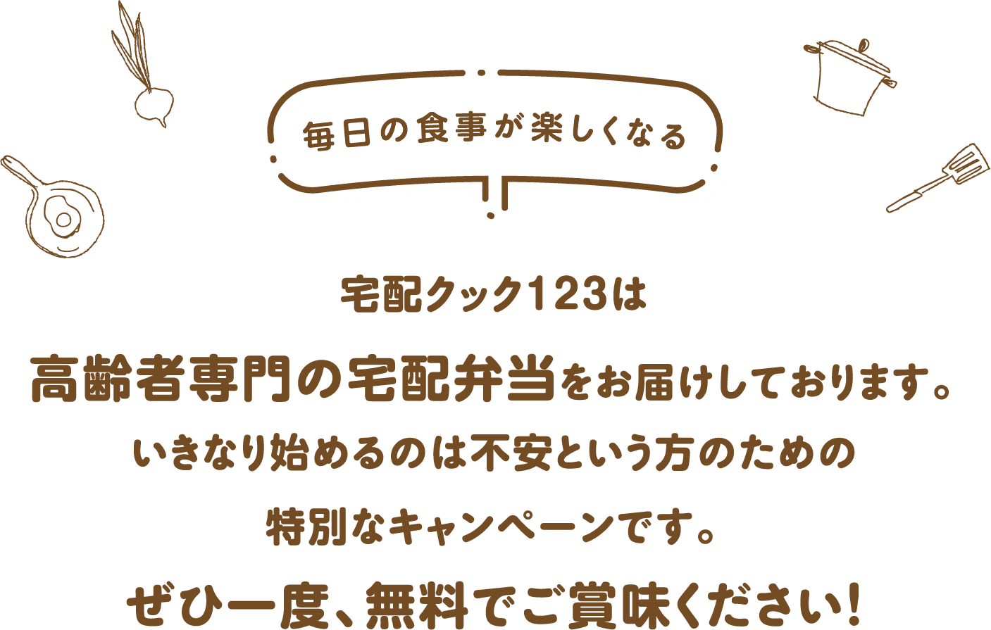 宅配クック123は高齢者専門の宅配弁当をお届けしております。いきなり始めるのは不安という方のための特別なキャンペーンです。ぜひ一度、無料でご賞味ください！