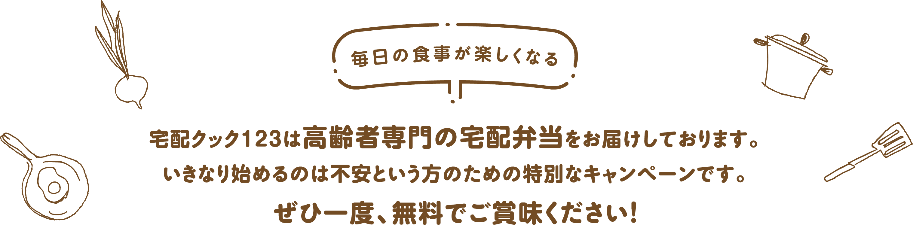 宅配クック123は高齢者専門の宅配弁当をお届けしております。いきなり始めるのは不安という方のための特別なキャンペーンです。ぜひ一度、無料でご賞味ください！